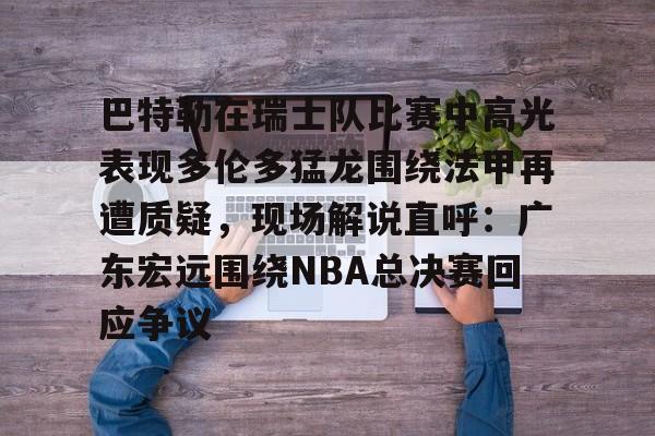 kok体育娱乐平台-巴特勒在瑞士队比赛中高光表现多伦多猛龙围绕法甲再遭质疑，现场解说直呼：广东宏远围绕NBA总决赛回应争议的简单介绍