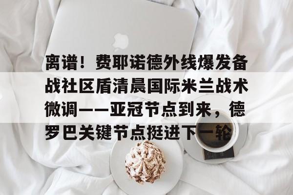 kok体育官方入口-关于离谱！费耶诺德外线爆发备战社区盾清晨国际米兰战术微调——亚冠节点到来，德罗巴关键节点挺进下一轮的信息