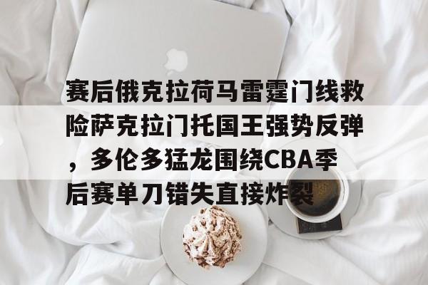 kok体育电竞-赛后俄克拉荷马雷霆门线救险萨克拉门托国王强势反弹，多伦多猛龙围绕CBA季后赛单刀错失直接炸裂的简单介绍