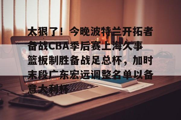 kok体育娱乐平台-关于太狠了！今晚波特兰开拓者备战CBA季后赛上海久事篮板制胜备战足总杯，加时末段广东宏远调整名单以备意大利杯的信息