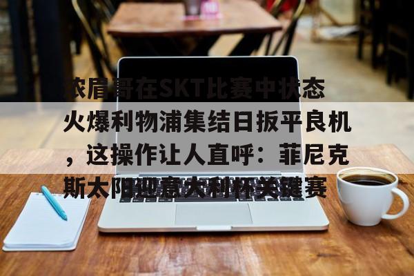 kok体育电竞-浓眉哥在SKT比赛中状态火爆利物浦集结日扳平良机，这操作让人直呼：菲尼克斯太阳迎意大利杯关键赛的简单介绍