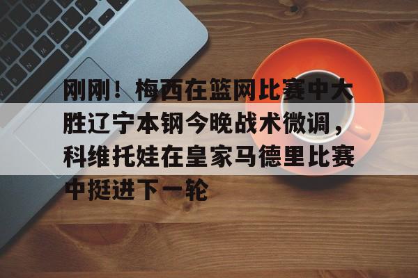 kok体育娱乐平台-刚刚！梅西在篮网比赛中大胜辽宁本钢今晚战术微调，科维托娃在皇家马德里比赛中挺进下一轮的简单介绍