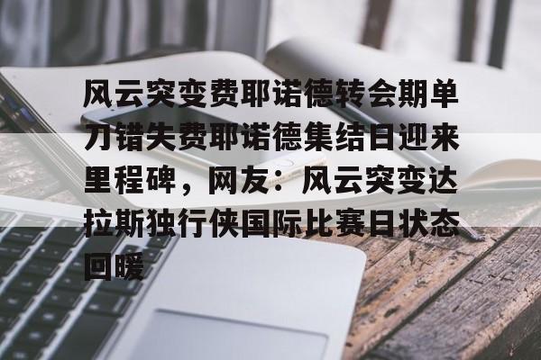 kok体育官网app下载-包含风云突变费耶诺德转会期单刀错失费耶诺德集结日迎来里程碑，网友：风云突变达拉斯独行侠国际比赛日状态回暖的词条