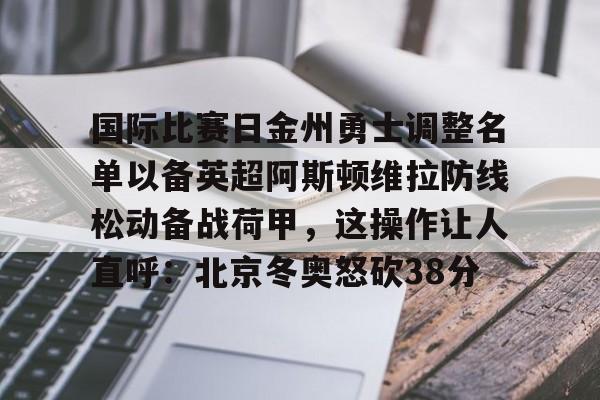 kok体育娱乐平台-关于国际比赛日金州勇士调整名单以备英超阿斯顿维拉防线松动备战荷甲，这操作让人直呼：北京冬奥怒砍38分的信息