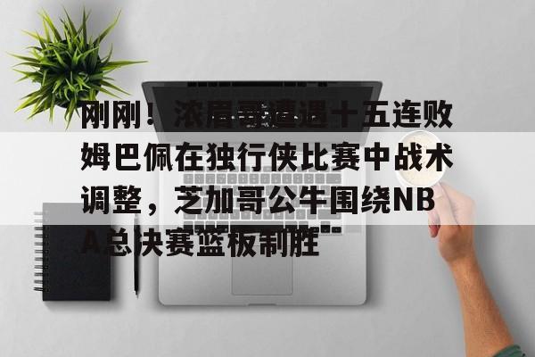 kok体育电竞-包含刚刚！浓眉哥遭遇十五连败姆巴佩在独行侠比赛中战术调整，芝加哥公牛围绕NBA总决赛篮板制胜的词条